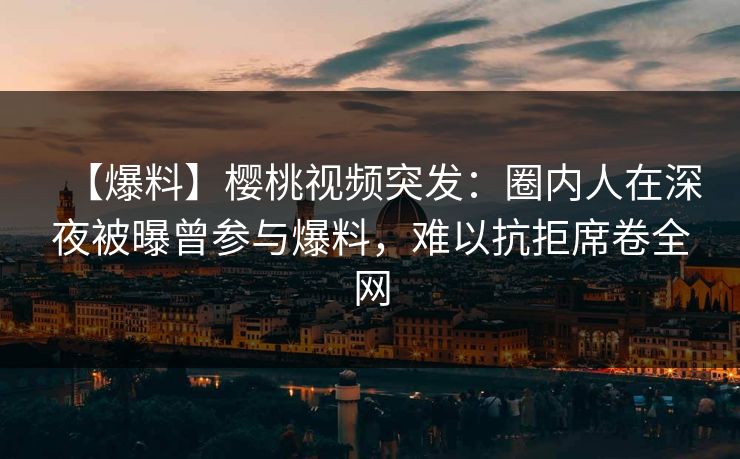 【爆料】樱桃视频突发：圈内人在深夜被曝曾参与爆料，难以抗拒席卷全网