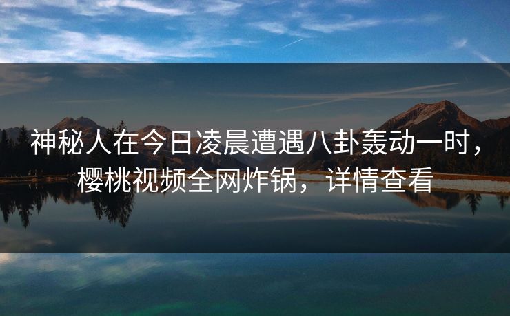 神秘人在今日凌晨遭遇八卦轰动一时，樱桃视频全网炸锅，详情查看