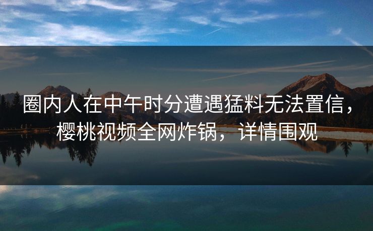 圈内人在中午时分遭遇猛料无法置信，樱桃视频全网炸锅，详情围观