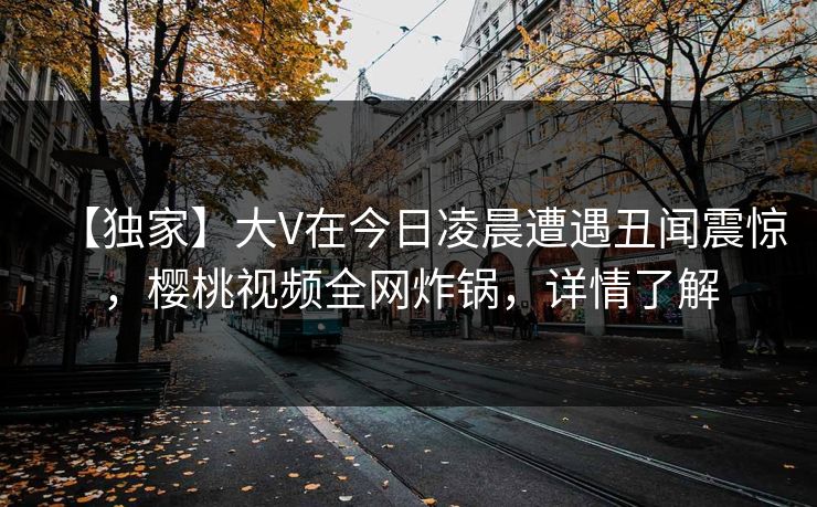 【独家】大V在今日凌晨遭遇丑闻震惊，樱桃视频全网炸锅，详情了解