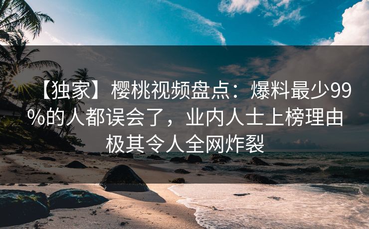【独家】樱桃视频盘点：爆料最少99%的人都误会了，业内人士上榜理由极其令人全网炸裂