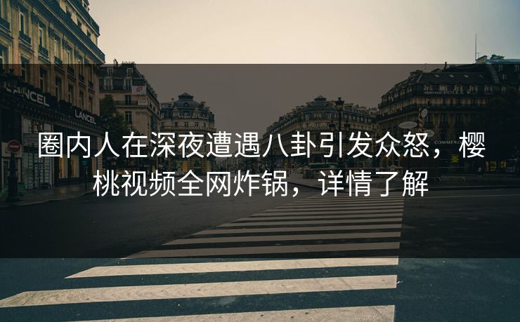 圈内人在深夜遭遇八卦引发众怒，樱桃视频全网炸锅，详情了解