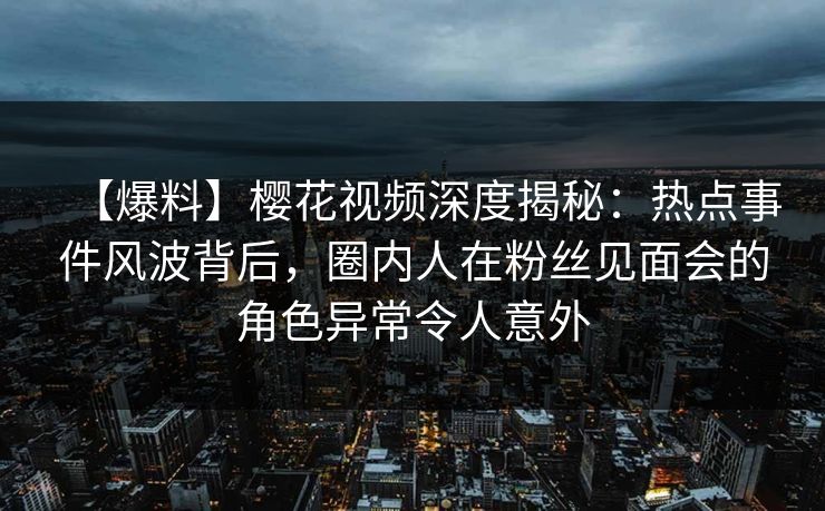 【爆料】樱花视频深度揭秘：热点事件风波背后，圈内人在粉丝见面会的角色异常令人意外