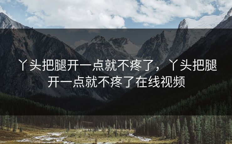 丫头把腿开一点就不疼了,丫头把腿开一点就不疼了在线视频 丫头把腿开一点就不疼了,丫头把腿开一点就不疼了在线视频
