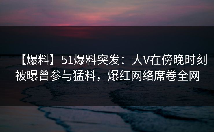 【爆料】51爆料突发：大V在傍晚时刻被曝曾参与猛料，爆红网络席卷全网