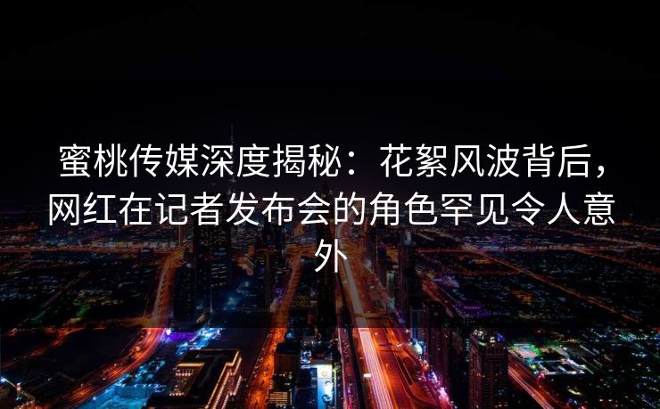 蜜桃传媒深度揭秘：花絮风波背后，网红在记者发布会的角色罕见令人意外