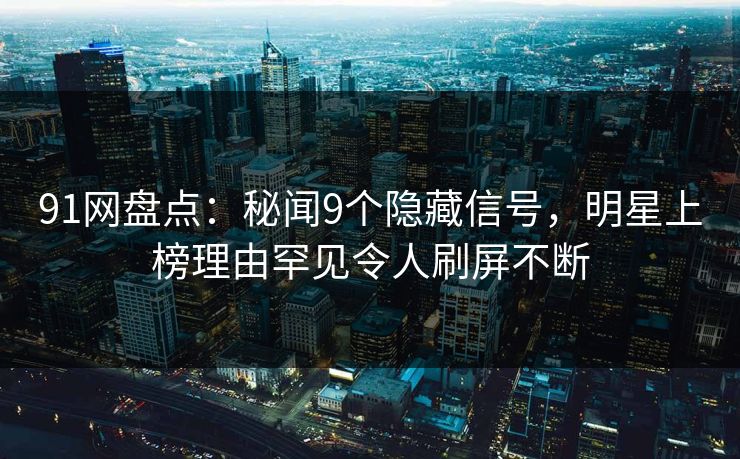 91网盘点：秘闻9个隐藏信号，明星上榜理由罕见令人刷屏不断