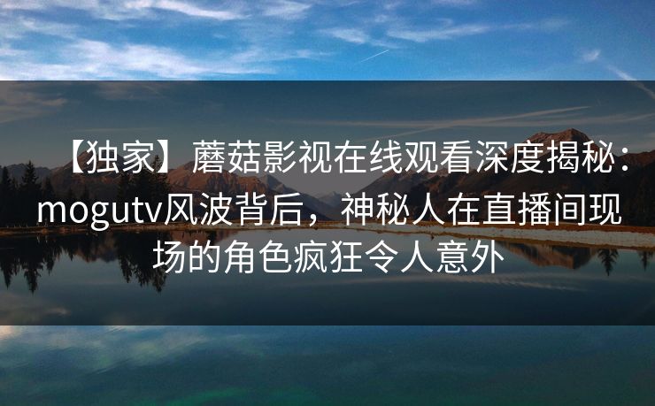 【独家】蘑菇影视在线观看深度揭秘：mogutv风波背后，神秘人在直播间现场的角色疯狂令人意外