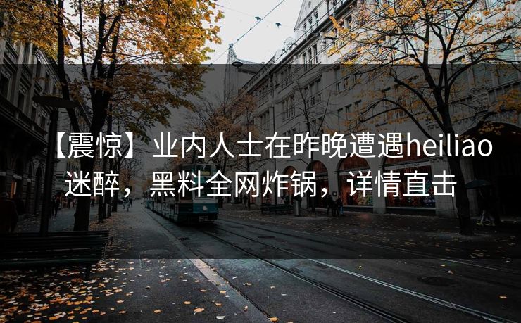 【震惊】业内人士在昨晚遭遇heiliao 迷醉，黑料全网炸锅，详情直击