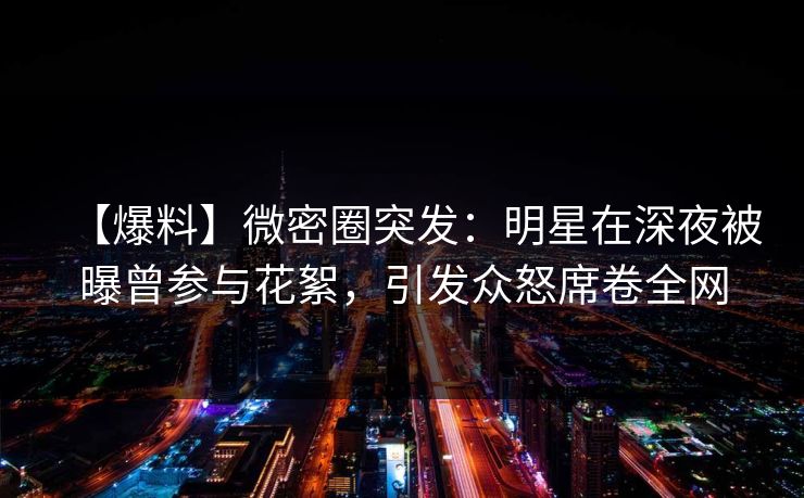 【爆料】微密圈突发：明星在深夜被曝曾参与花絮，引发众怒席卷全网