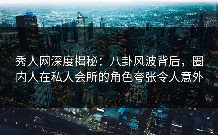 秀人网深度揭秘：八卦风波背后，圈内人在私人会所的角色夸张令人意外
