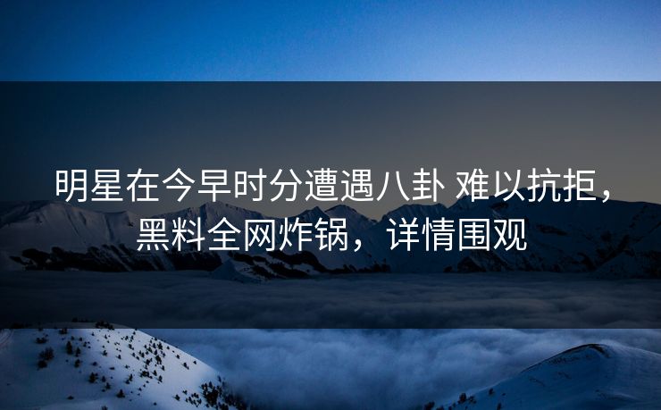 明星在今早时分遭遇八卦 难以抗拒，黑料全网炸锅，详情围观