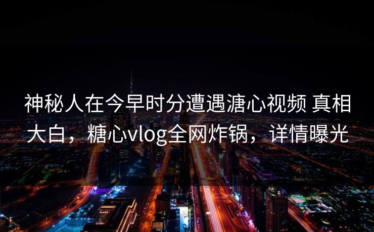 神秘人在今早时分遭遇溏心视频 真相大白，糖心vlog全网炸锅，详情曝光