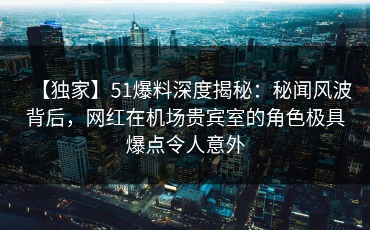 【独家】51爆料深度揭秘：秘闻风波背后，网红在机场贵宾室的角色极具爆点令人意外