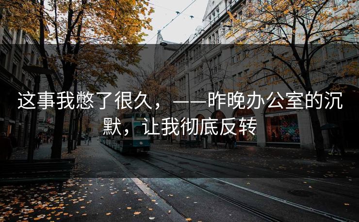 这事我憋了很久，——昨晚办公室的沉默，让我彻底反转