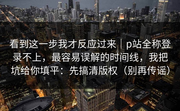 详细阅读:看到这一步我才反应过来|p站全称登录不上,最容易误解的时间线,我把坑给你填平:先搞清版权(别再传谣) 看到这一步我才反应过来|p站全称登录不上,最容易误解的时间线,我把坑给你填平:先搞清版权(别再传谣)