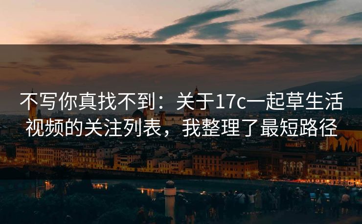 不写你真找不到：关于17c一起草生活视频的关注列表，我整理了最短路径