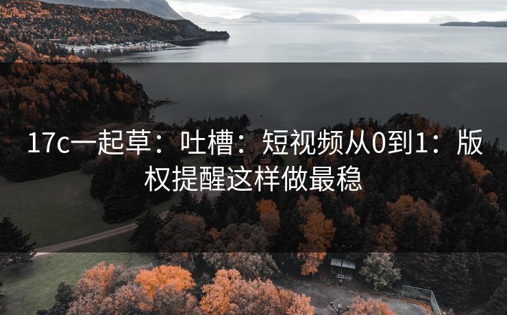 17c一起草：吐槽：短视频从0到1：版权提醒这样做最稳