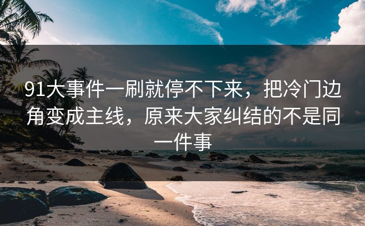 91大事件一刷就停不下来，把冷门边角变成主线，原来大家纠结的不是同一件事