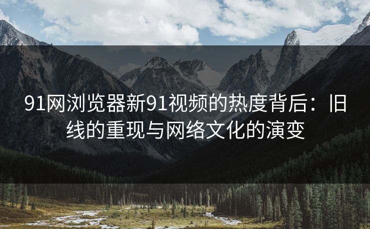 91网浏览器新91视频的热度背后：旧线的重现与网络文化的演变
