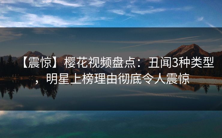 【震惊】樱花视频盘点:丑闻3种类型,明星上榜理由彻底令人震惊 【震惊】樱花视频盘点:丑闻3种类型,明星上榜理由彻底令人震惊