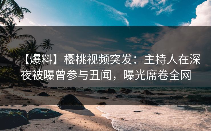【爆料】樱桃视频突发：主持人在深夜被曝曾参与丑闻，曝光席卷全网