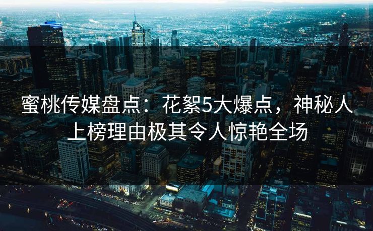 蜜桃传媒盘点：花絮5大爆点，神秘人上榜理由极其令人惊艳全场