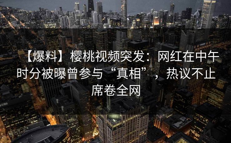 【爆料】樱桃视频突发：网红在中午时分被曝曾参与“真相”，热议不止席卷全网