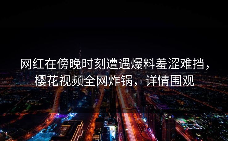 网红在傍晚时刻遭遇爆料羞涩难挡，樱花视频全网炸锅，详情围观
