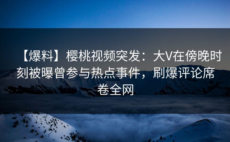 【爆料】樱桃视频突发：大V在傍晚时刻被曝曾参与热点事件，刷爆评论席卷全网