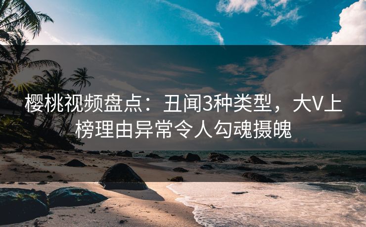 樱桃视频盘点：丑闻3种类型，大V上榜理由异常令人勾魂摄魄